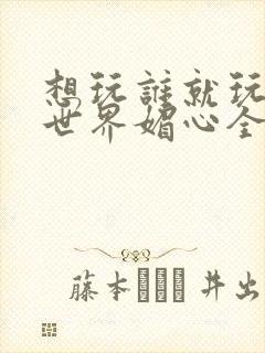 想玩谁就玩谁的世界媚心全文阅读