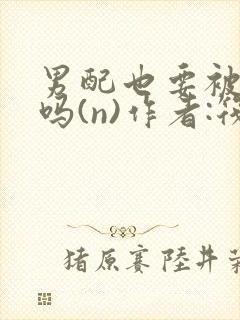 男配也要被爆炒吗(n)作者:筏喻