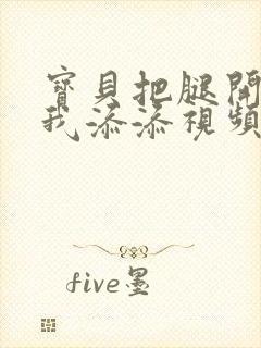 宝贝把腿开大让我添添视频