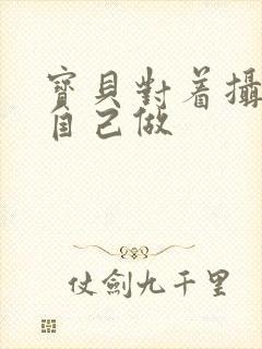 宝贝对着摄像头自己做