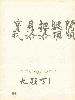 宝贝把腿开大让我添添视频