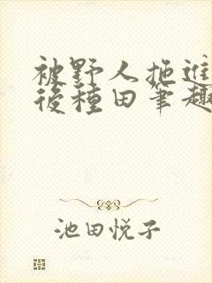 被野人拖进山洞后种田笔趣阁