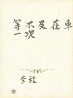 等不及在车里做一次