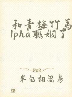 和青梅竹马的alpha联姻了 笔趣阁