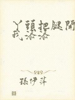 丫头把腿开大让我添添