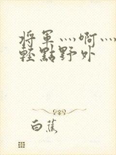 将军灬啊灬啊灬轻点野外