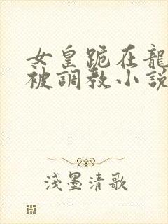 女皇跪在龙椅前被调教小说