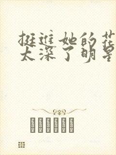 挺进她的花苞啊太深了明星小说