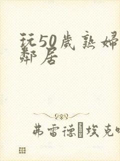 玩50岁熟妇女邻居