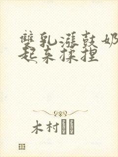 双乳涨鼓奶头翘起来揉捏