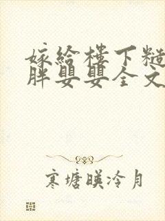 嫁给楼下糙汉后胖婴婴全文免费阅读