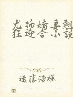 尤物娇妻翘臀疯狂迎合小说