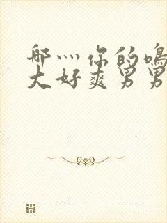 哪灬你的鸣巴好大好爽男男