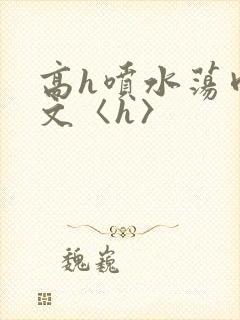 高h喷水荡肉欲文〈h〉