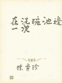 在洗碗池边要了一次