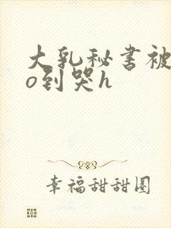 大乳秘书被cao到哭h