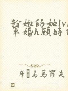 粉嫩的她1v1军婚h顾时视频