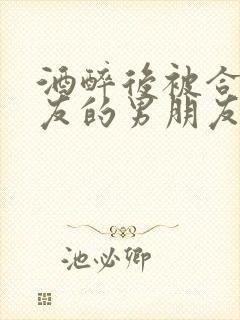 酒醉后被合租室友的男朋友睡了