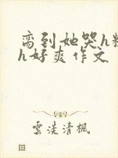 脔到她哭h粗话h好爽作文