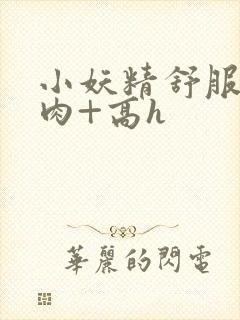 小妖精舒服吗+肉+高h