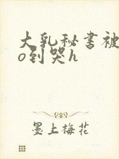 大乳秘书被cao到哭h