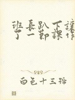 班长趴下让我C了一节课作文