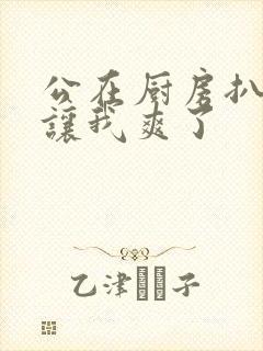 公在厨房扒开腿让我爽了