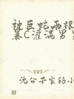 被巨蛇两根强制暴C灌满男男漫画