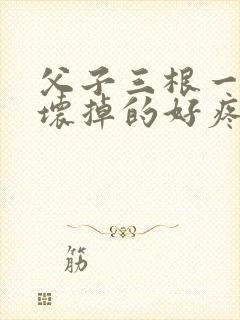 父子三根一起会坏掉的好疼