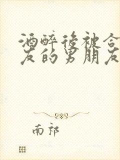 酒醉后被合租室友的男朋友睡了