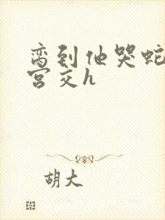 脔到他哭蛇双根宫交h