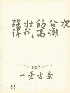 强壮的公次次弄得我高潮