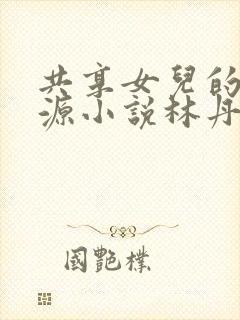 共享女儿的桃花源小说林丹丹