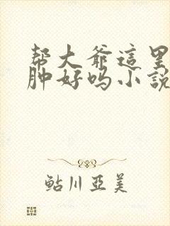 帮大爷这里消消肿好吗小说