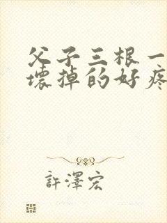 父子三根一起会坏掉的好疼