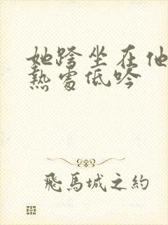 她跨坐在他的炽热处低吟