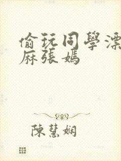 偷玩同学漂亮麻麻张嫣