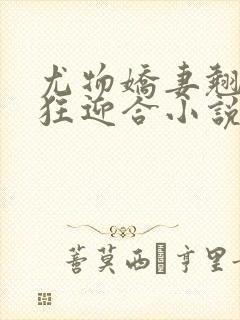 尤物娇妻翘臀疯狂迎合小说