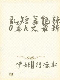 乱短篇艳辣500篇h文最新章节