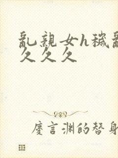 乱亲女h秽乱长久久久