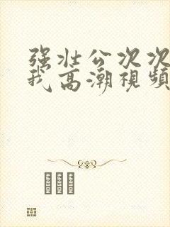 强壮公次次弄得我高潮视频