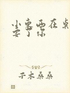 小东西在桌子上要了你