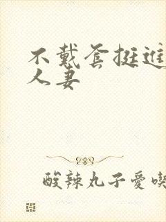 不戴套挺进朋友人妻