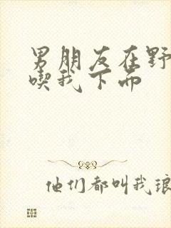 男朋友在野外猛吃我下面