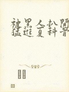 被黑人扒开双腿猛进夏科骨科