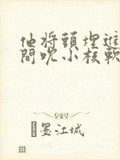 他将头埋进双腿间吮小核软件