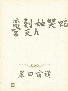 脔到她哭蛇双根宫交h