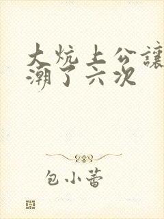 大炕上公让我高潮了六次