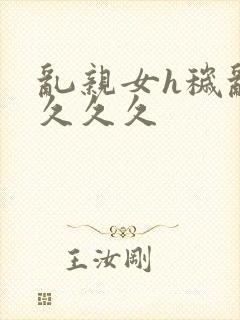 乱亲女h秽乱长久久久