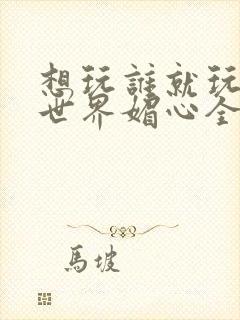 想玩谁就玩谁的世界媚心全文阅读